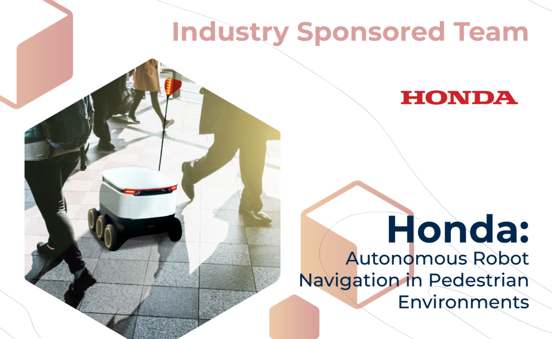 Graphic with "Industry Sponsored Team" at the top, the Honda logo, and the project title, "Honda: Autonomous Robot Navigation in Pedestrian Environments" on the bottom. On the left, a robot rolls between walking pedestrians.